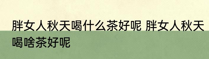 胖女人秋天喝什么茶好呢 胖女人秋天喝啥茶好呢