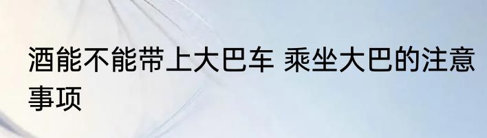 酒能不能带上大巴车 乘坐大巴的注意事项