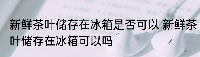 新鲜茶叶储存在冰箱是否可以 新鲜茶叶储存在冰箱可以吗