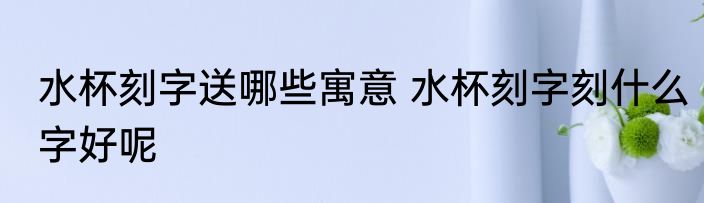 水杯刻字送哪些寓意 水杯刻字刻什么字好呢