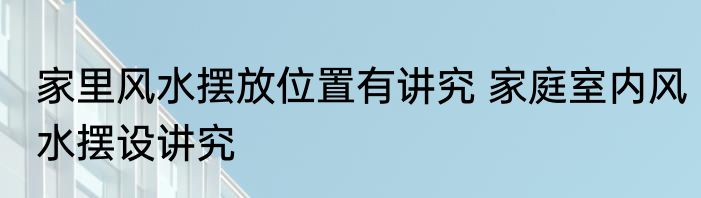 家里风水摆放位置有讲究 家庭室内风水摆设讲究