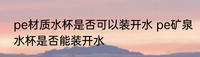 pe材质水杯是否可以装开水 pe矿泉水杯是否能装开水