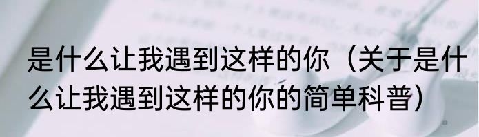 是什么让我遇到这样的你（关于是什么让我遇到这样的你的简单科普）