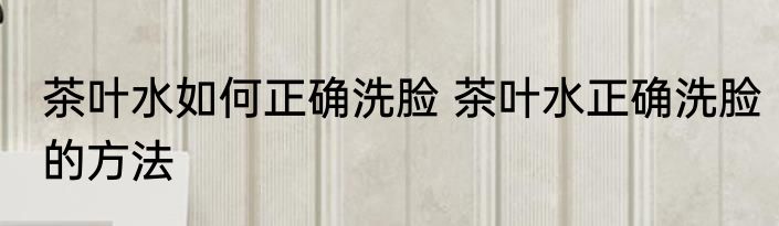茶叶水如何正确洗脸 茶叶水正确洗脸的方法