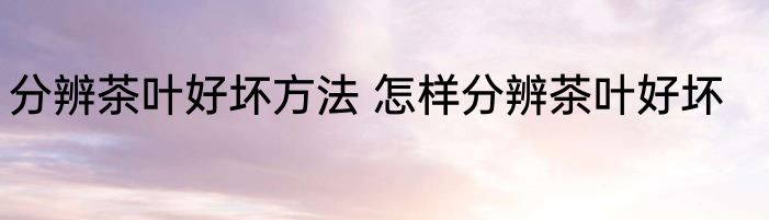 分辨茶叶好坏方法 怎样分辨茶叶好坏