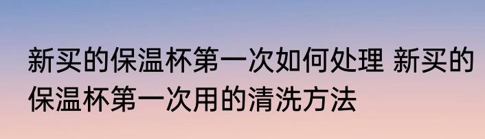 新买的保温杯第一次如何处理 新买的保温杯第一次用的清洗方法