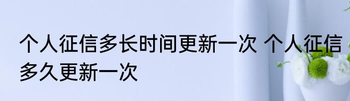 个人征信多长时间更新一次 个人征信多久更新一次