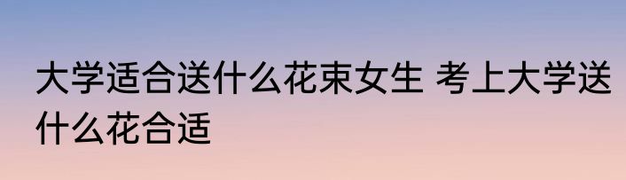 大学适合送什么花束女生 考上大学送什么花合适