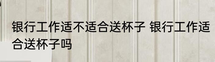 银行工作适不适合送杯子 银行工作适合送杯子吗