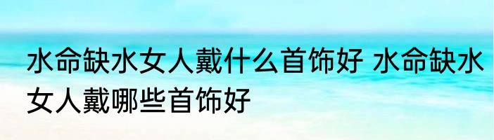 水命缺水女人戴什么首饰好 水命缺水女人戴哪些首饰好