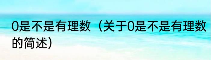 0是不是有理数（关于0是不是有理数的简述）