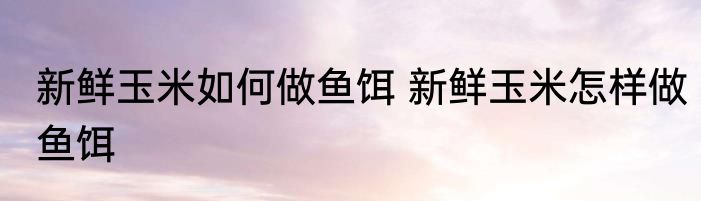 新鲜玉米如何做鱼饵 新鲜玉米怎样做鱼饵