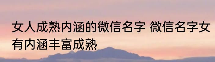 女人成熟内涵的微信名字 微信名字女有内涵丰富成熟