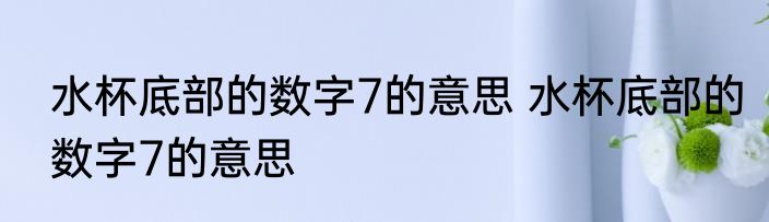 水杯底部的数字7的意思 水杯底部的数字7的意思