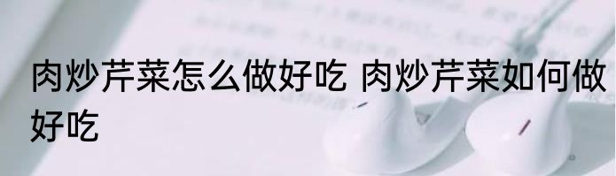 肉炒芹菜怎么做好吃 肉炒芹菜如何做好吃