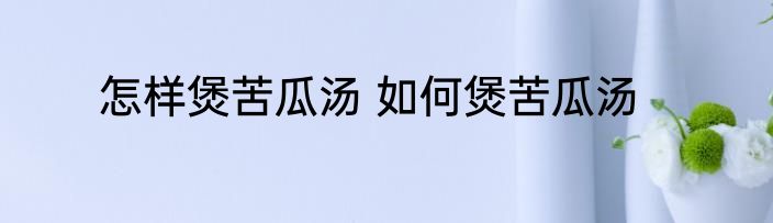 怎样煲苦瓜汤 如何煲苦瓜汤