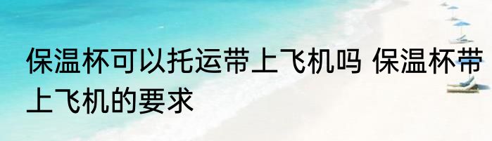 保温杯可以托运带上飞机吗 保温杯带上飞机的要求