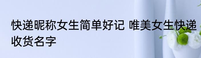 快递昵称女生简单好记 唯美女生快递收货名字
