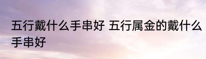 五行戴什么手串好 五行属金的戴什么手串好
