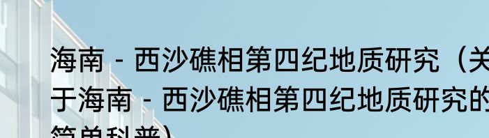 海南－西沙礁相第四纪地质研究（关于海南－西沙礁相第四纪地质研究的简单科普）