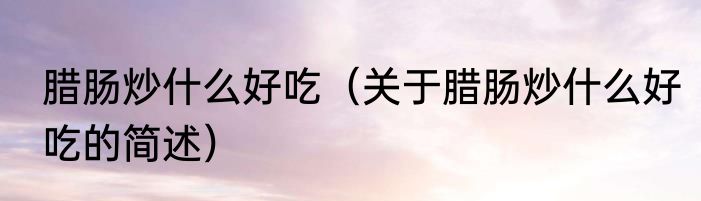 腊肠炒什么好吃（关于腊肠炒什么好吃的简述）
