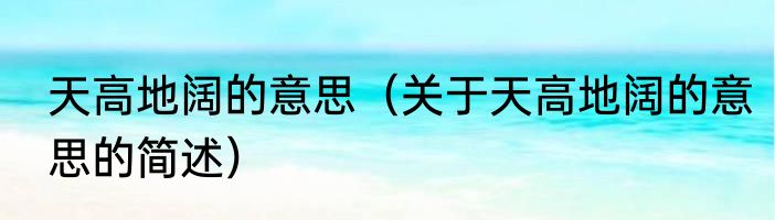 天高地阔的意思（关于天高地阔的意思的简述）