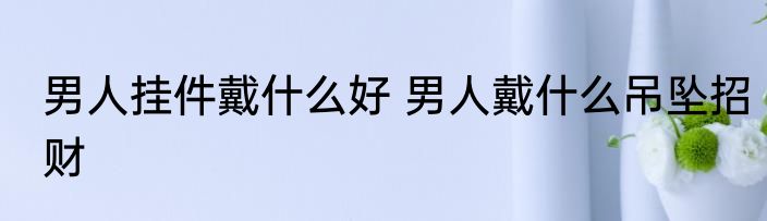 男人挂件戴什么好 男人戴什么吊坠招财