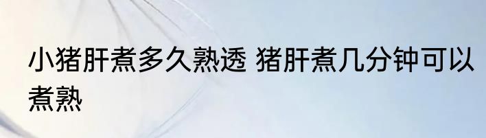 小猪肝煮多久熟透 猪肝煮几分钟可以煮熟
