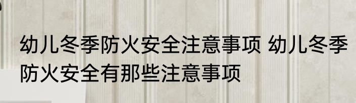 幼儿冬季防火安全注意事项 幼儿冬季防火安全有那些注意事项