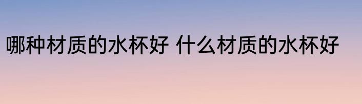 哪种材质的水杯好 什么材质的水杯好