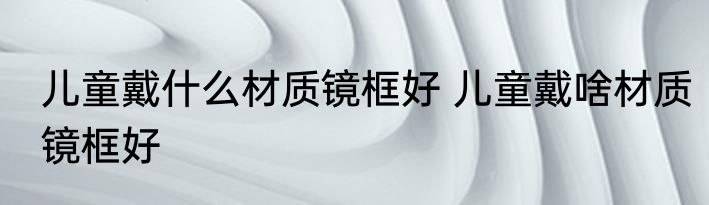 儿童戴什么材质镜框好 儿童戴啥材质镜框好