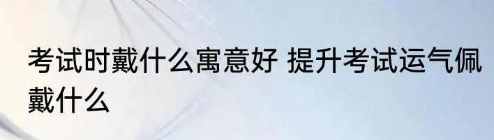 考试时戴什么寓意好 提升考试运气佩戴什么