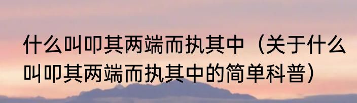 什么叫叩其两端而执其中（关于什么叫叩其两端而执其中的简单科普）