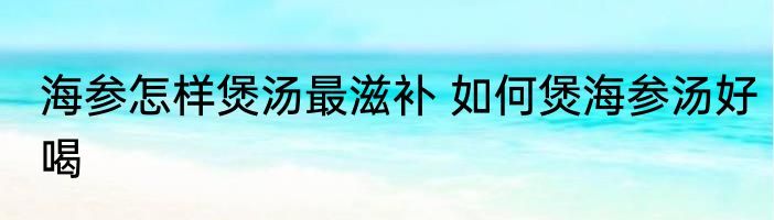 海参怎样煲汤最滋补 如何煲海参汤好喝