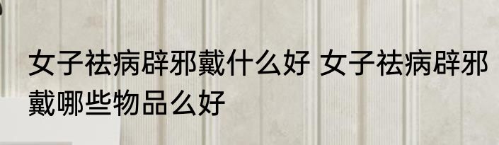 女子祛病辟邪戴什么好 女子祛病辟邪戴哪些物品么好