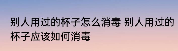 别人用过的杯子怎么消毒 别人用过的杯子应该如何消毒