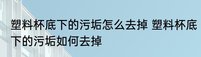 塑料杯底下的污垢怎么去掉 塑料杯底下的污垢如何去掉