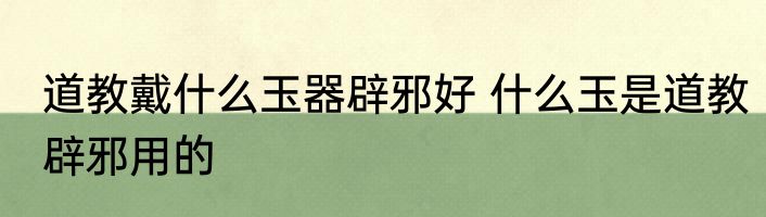 道教戴什么玉器辟邪好 什么玉是道教辟邪用的