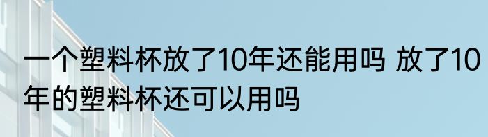 一个塑料杯放了10年还能用吗 放了10年的塑料杯还可以用吗
