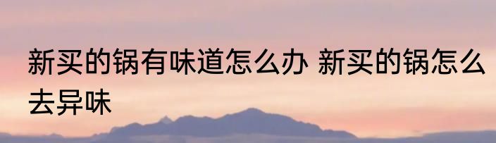 新买的锅有味道怎么办 新买的锅怎么去异味
