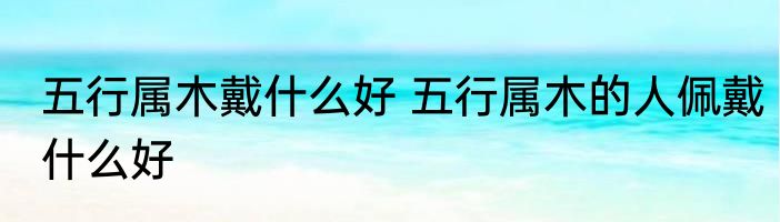 五行属木戴什么好 五行属木的人佩戴什么好