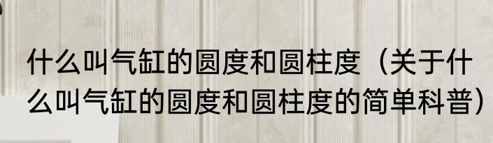 什么叫气缸的圆度和圆柱度（关于什么叫气缸的圆度和圆柱度的简单科普）