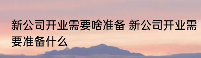 新公司开业需要啥准备 新公司开业需要准备什么