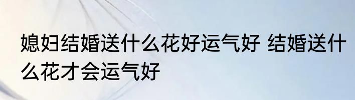 媳妇结婚送什么花好运气好 结婚送什么花才会运气好