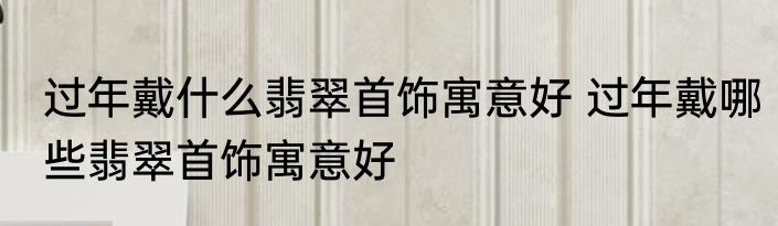 过年戴什么翡翠首饰寓意好 过年戴哪些翡翠首饰寓意好