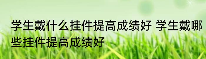 学生戴什么挂件提高成绩好 学生戴哪些挂件提高成绩好