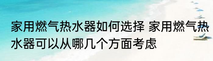 家用燃气热水器如何选择 家用燃气热水器可以从哪几个方面考虑