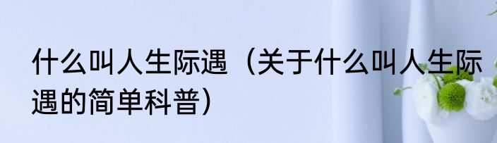 什么叫人生际遇（关于什么叫人生际遇的简单科普）