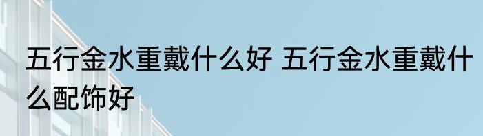 五行金水重戴什么好 五行金水重戴什么配饰好