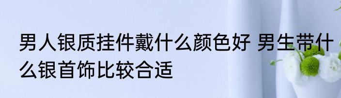 男人银质挂件戴什么颜色好 男生带什么银首饰比较合适